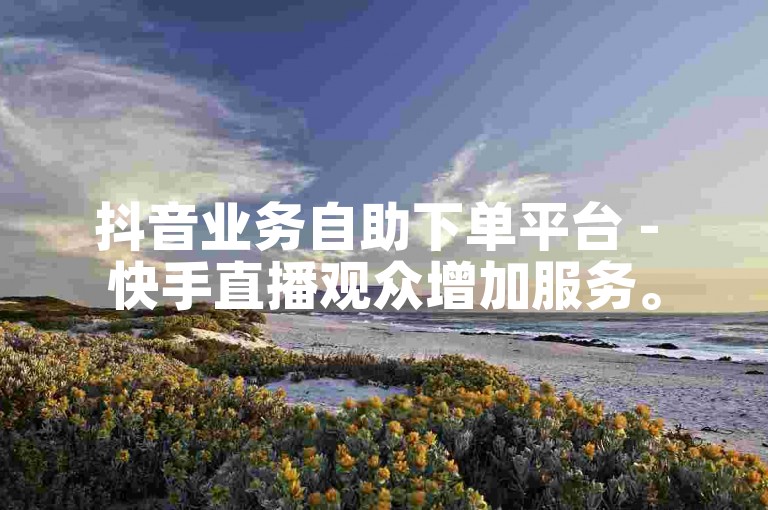 抖音业务自助下单平台 - 快手直播观众增加服务。