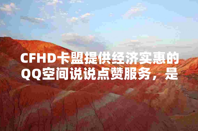 CFHD卡盟提供经济实惠的QQ空间说说点赞服务，是您提升社交互动的理想选择。