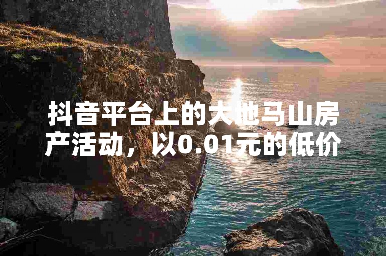 抖音平台上的大地马山房产活动，以0.01元的低价吸引粉丝双击播放并下单参与。