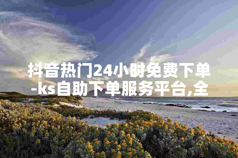 抖音热门24小时免费下单-ks自助下单服务平台,全网最低价业务平台。