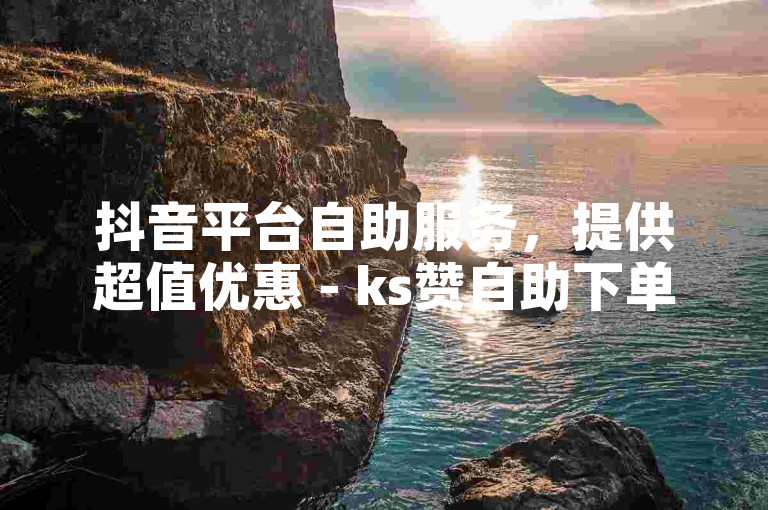 抖音平台自助服务，提供超值优惠 - ks赞自助下单网站雷神，让你轻松获得点赞。