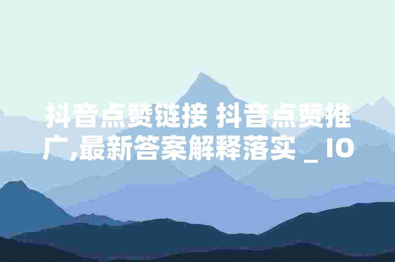 抖音点赞链接 抖音点赞推广,最新答案解释落实 _ IOS89.37.168