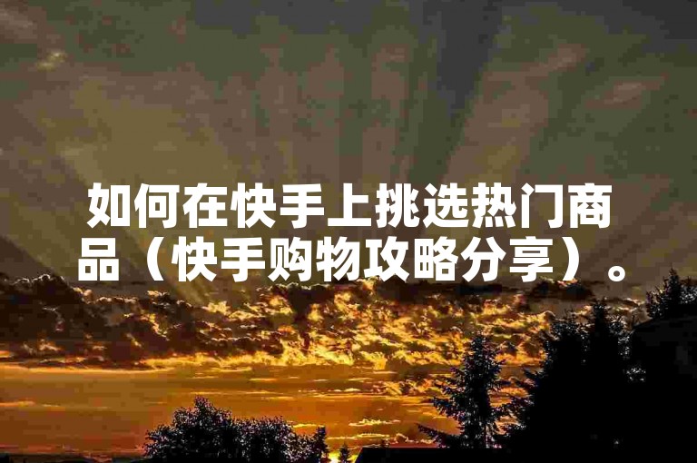 如何在快手上挑选热门商品（快手购物攻略分享）。