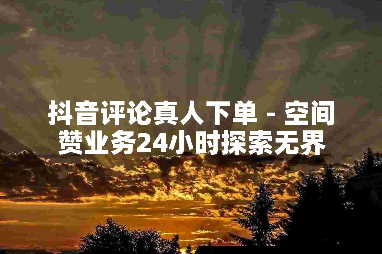 抖音评论真人下单 - 空间赞业务24小时探索无界