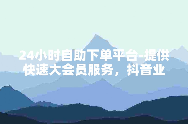 24小时自助下单平台-提供快速大会员服务，抖音业务全天候在线处理订单，享受免费优惠。
