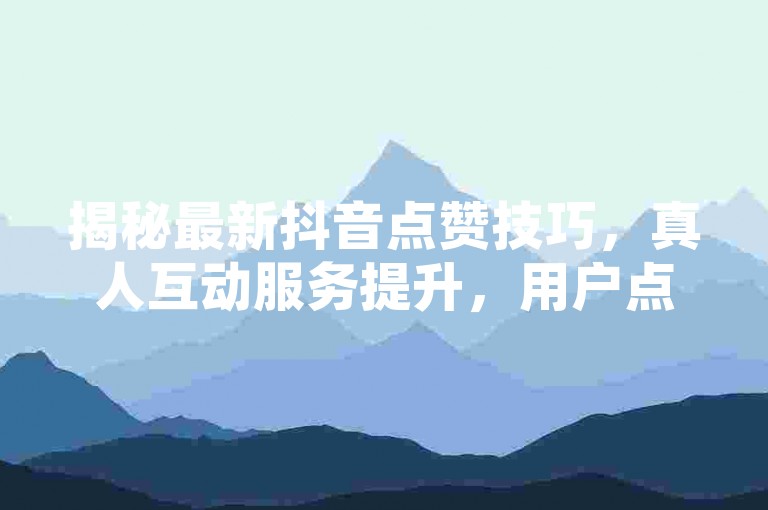 揭秘最新抖音点赞技巧，真人互动服务提升，用户点赞体验全面升级！2024必备技能。