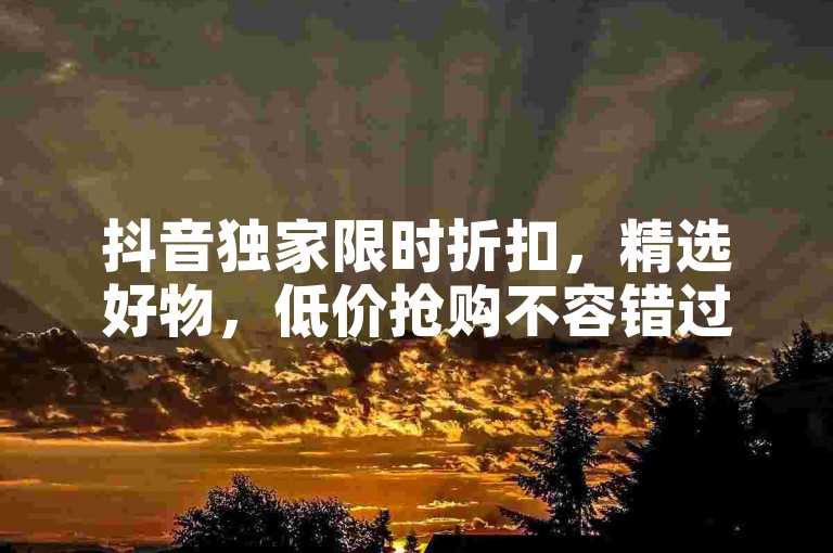 抖音独家限时折扣，精选好物，低价抢购不容错过！