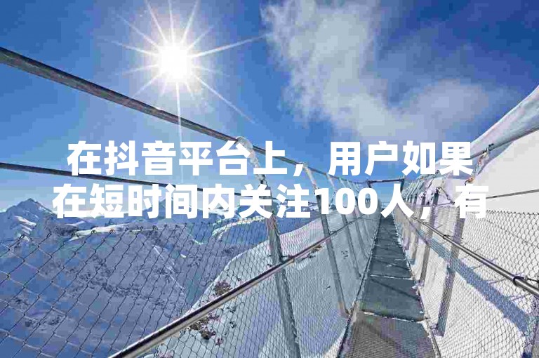 在抖音平台上，用户如果在短时间内关注100人，有可能会触发平台的安全机制，导致账号被暂时限制或封号。