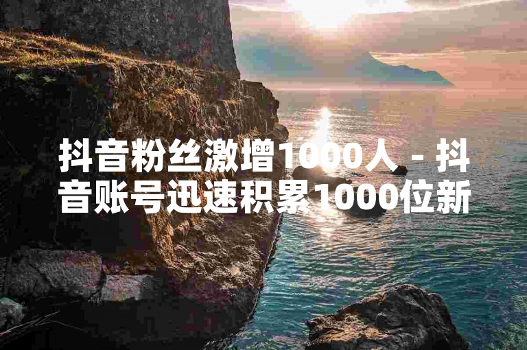 抖音粉丝激增1000人 - 抖音账号迅速积累1000位新粉丝，关注度急剧上升！