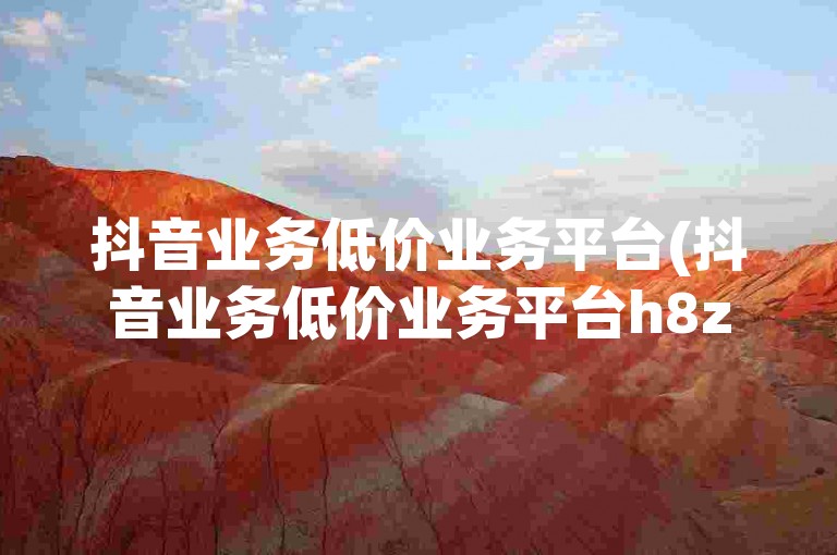 抖音业务低价业务平台(抖音业务低价业务平台h8z碘net全天平台)