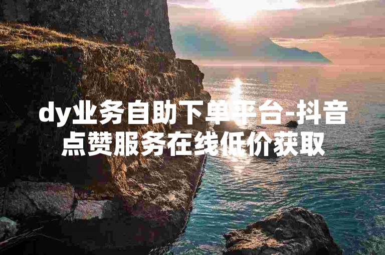 dy业务自助下单平台-抖音点赞服务在线低价获取
