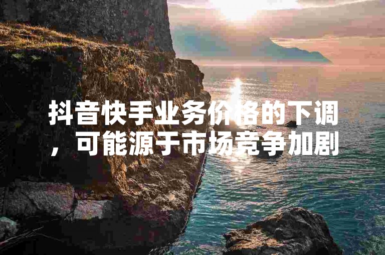 抖音快手业务价格的下调，可能源于市场竞争加剧、平台策略调整或用户需求变化，这一举措对行业竞争格局及用户消费行为产生了深远影响。