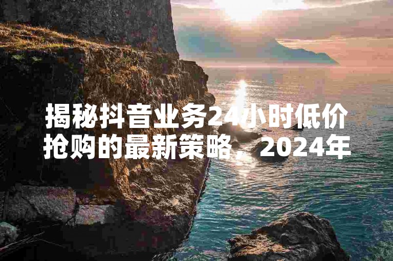 揭秘抖音业务24小时低价抢购的最新策略，2024年必备技巧！！