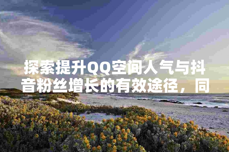 探索提升QQ空间人气与抖音粉丝增长的有效途径，同时了解拼多多商家如何优化服务体验。