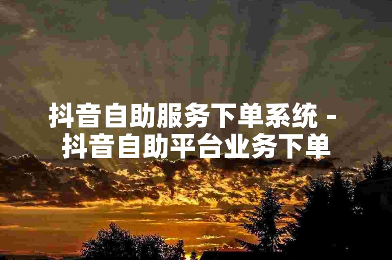 抖音自助服务下单系统 - 抖音自助平台业务下单
