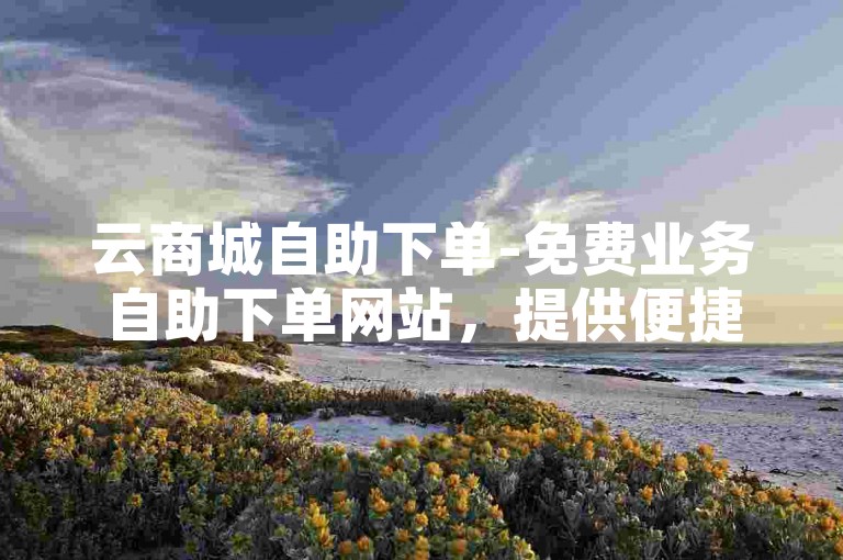 云商城自助下单-免费业务自助下单网站，提供便捷的在线购物体验。