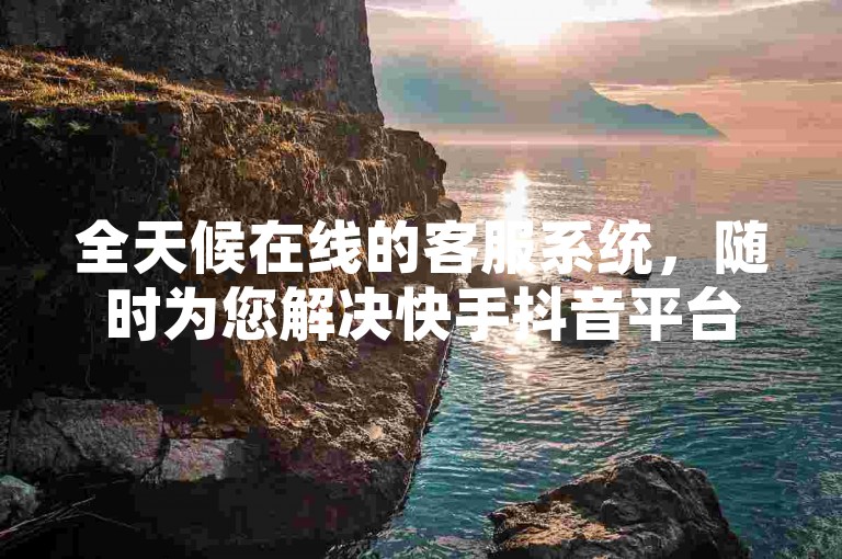 全天候在线的客服系统，随时为您解决快手抖音平台的问题！