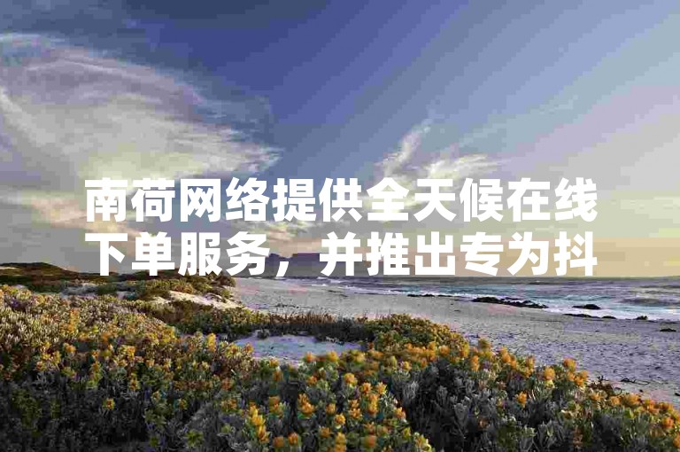 南荷网络提供全天候在线下单服务，并推出专为抖音粉丝增长设计的应用程序，同时保证快手用户在2024年不掉粉的官方紧急声明。