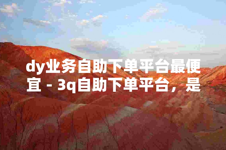 dy业务自助下单平台最便宜 - 3q自助下单平台，是众多用户寻求高效便捷服务的首选。