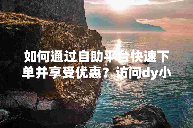 如何通过自助平台快速下单并享受优惠？访问dy小时自助下单平台，操作简便且价格实惠。