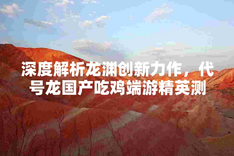 深度解析龙渊创新力作，代号龙国产吃鸡端游精英测试即将震撼来袭！