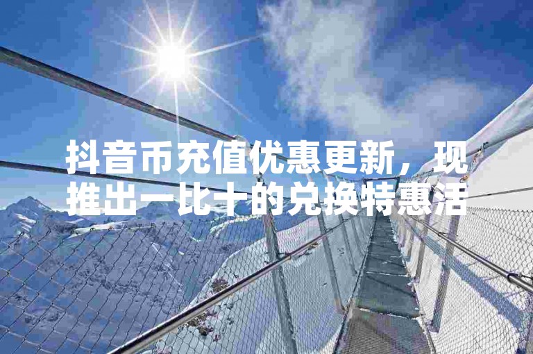 抖音币充值优惠更新，现推出一比十的兑换特惠活动。