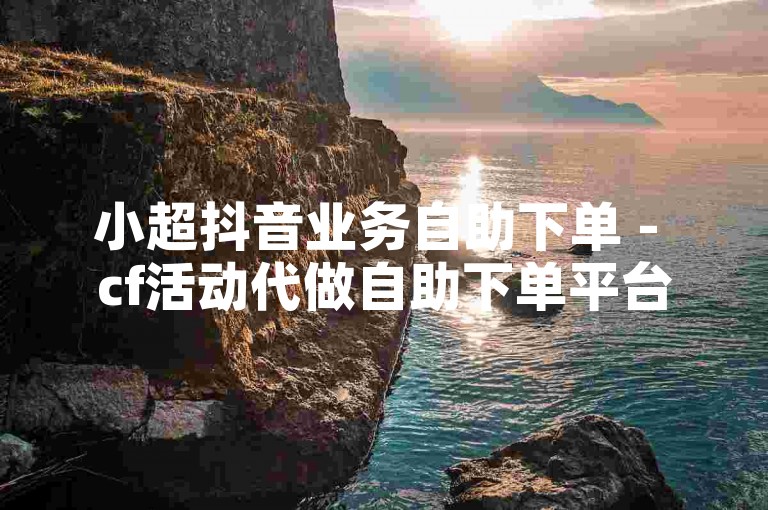 小超抖音业务自助下单 - cf活动代做自助下单平台小苹果，提供便捷的一站式服务体验。