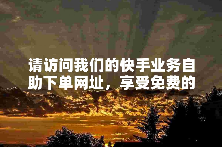 请访问我们的快手业务自助下单网址，享受免费的自助下单服务，并可通过QQ与我们联系获取更多信息。