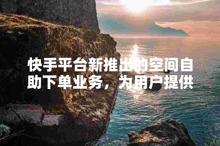 快手平台新推出的空间自助下单业务，为用户提供了便捷的操作体验。