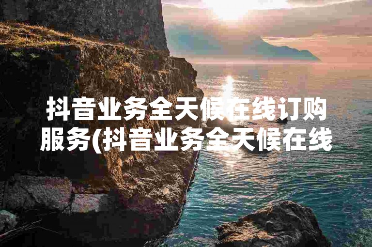 抖音业务全天候在线订购服务(抖音业务全天候在线订购优惠)。