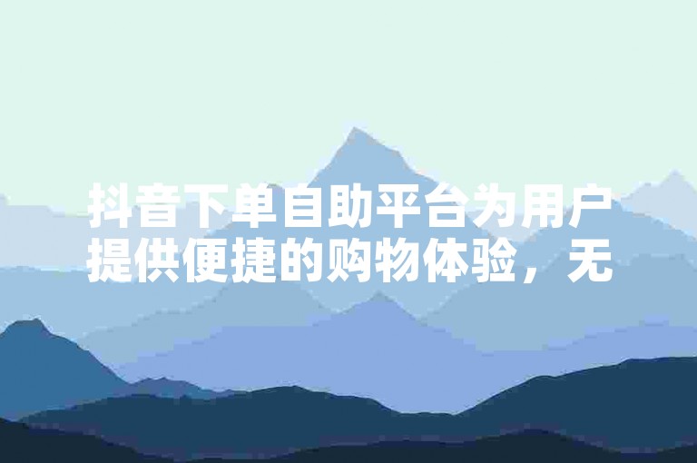 抖音下单自助平台为用户提供便捷的购物体验，无需通过商家即可完成订单。