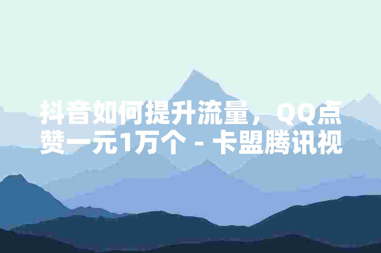 抖音如何提升流量，QQ点赞一元1万个 - 卡盟腾讯视频会员 - 巨量千川涨1000粉丝可靠吗？