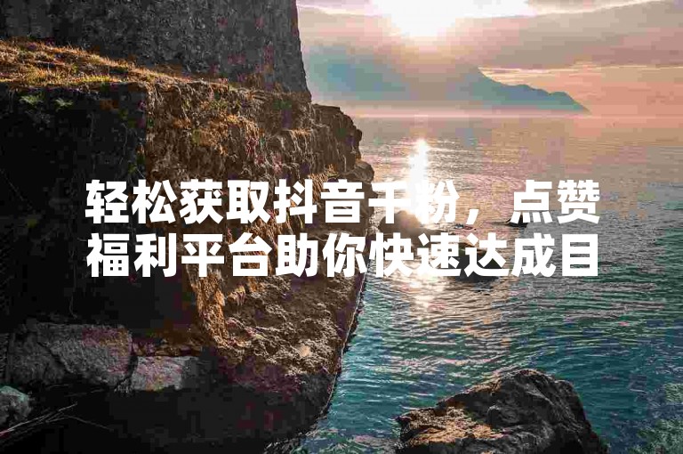 轻松获取抖音千粉，点赞福利平台助你快速达成目标。