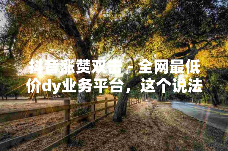 抖音涨赞双击 - 全网最低价dy业务平台，这个说法是真的吗？