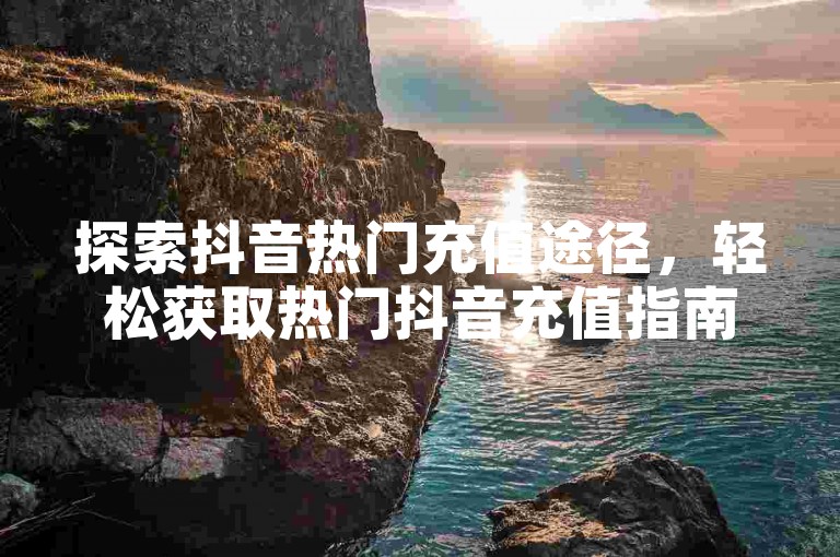 探索抖音热门充值途径，轻松获取热门抖音充值指南。
