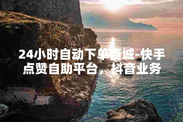 24小时自动下单商城-快手点赞自助平台，抖音业务特惠网。