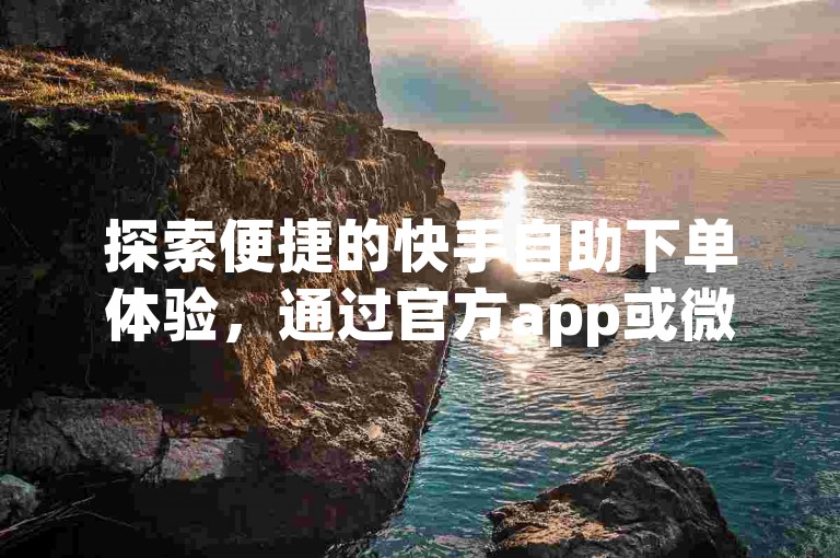 探索便捷的快手自助下单体验，通过官方app或微信轻松完成操作。