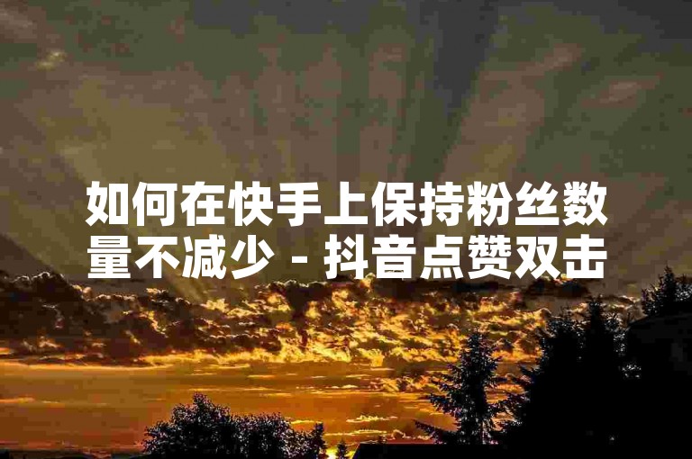 如何在快手上保持粉丝数量不减少 - 抖音点赞双击播放0.01下单大地房产马山肥装修活动。