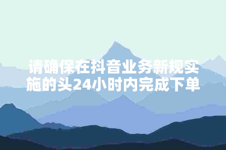 请确保在抖音业务新规实施的头24小时内完成下单，以享受老马提供的特别优惠。
