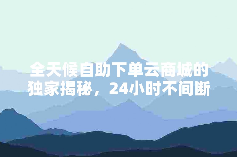 全天候自助下单云商城的独家揭秘，24小时不间断网上购物体验！2025年必备技能。