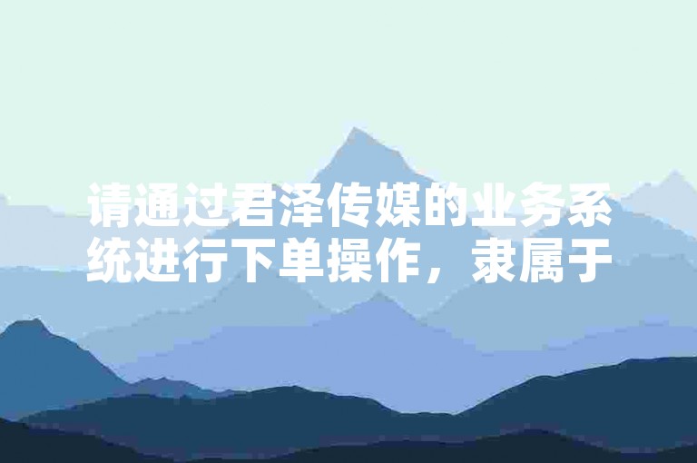 请通过君泽传媒的业务系统进行下单操作，隶属于君泽网络科技有限公司。