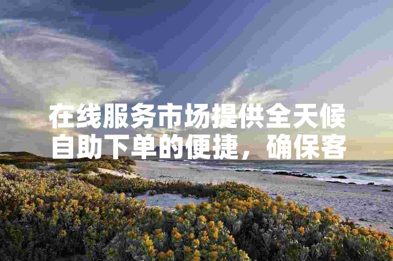 在线服务市场提供全天候自助下单的便捷，确保客户随时满足需求。