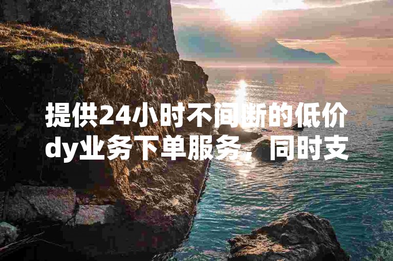 提供24小时不间断的低价dy业务下单服务，同时支持网易云刷粉操作。