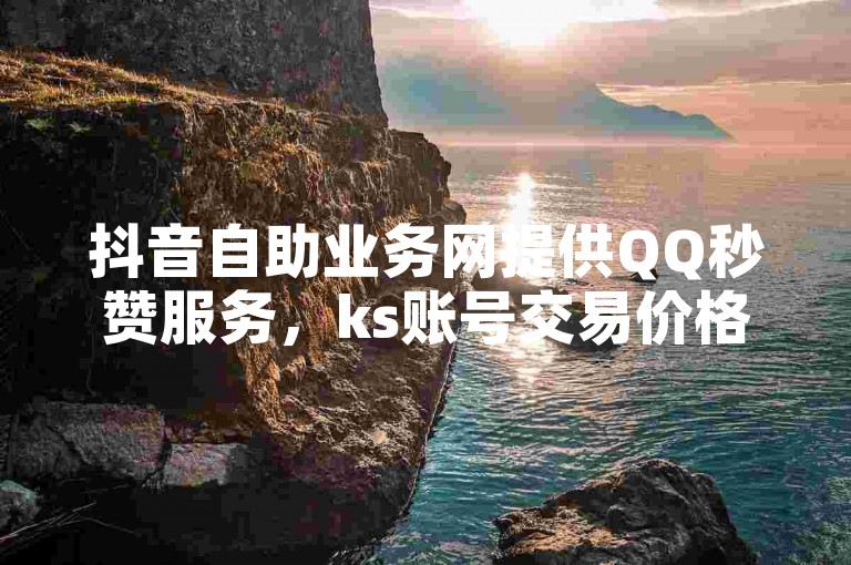 抖音自助业务网提供QQ秒赞服务，ks账号交易价格实惠，流量购买平台便捷。