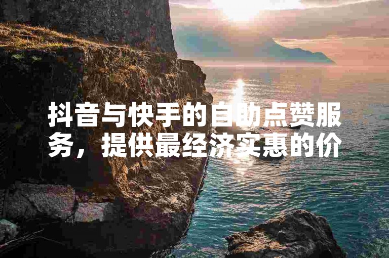 抖音与快手的自助点赞服务，提供最经济实惠的价格方案。