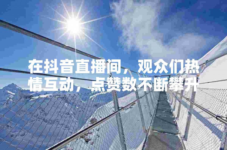 在抖音直播间，观众们热情互动，点赞数不断攀升，营造出浓厚的在线氛围。