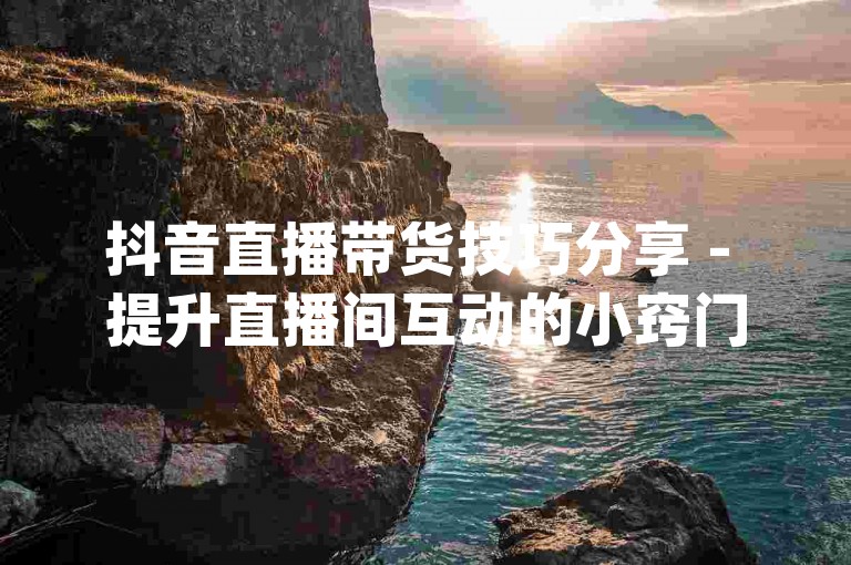抖音直播带货技巧分享 - 提升直播间互动的小窍门，王者荣耀点券充值平台_游戏辅助工具。