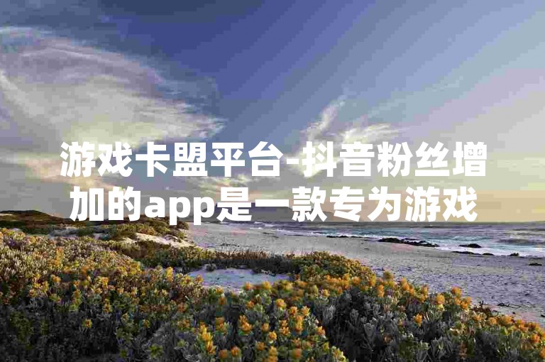 游戏卡盟平台-抖音粉丝增加的app是一款专为游戏玩家设计的应用程序，通过提供各种实用的功能和服务来帮助用户在抖音上获得更多的粉丝。