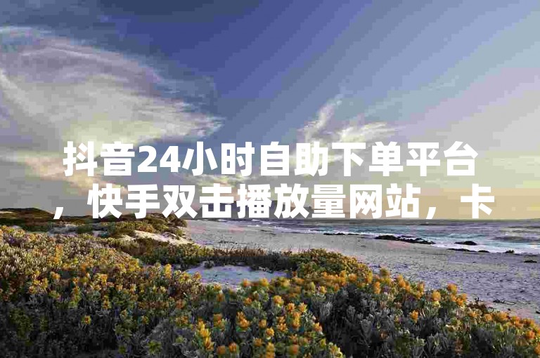 抖音24小时自助下单平台，快手双击播放量网站，卡盟服务随时待命。