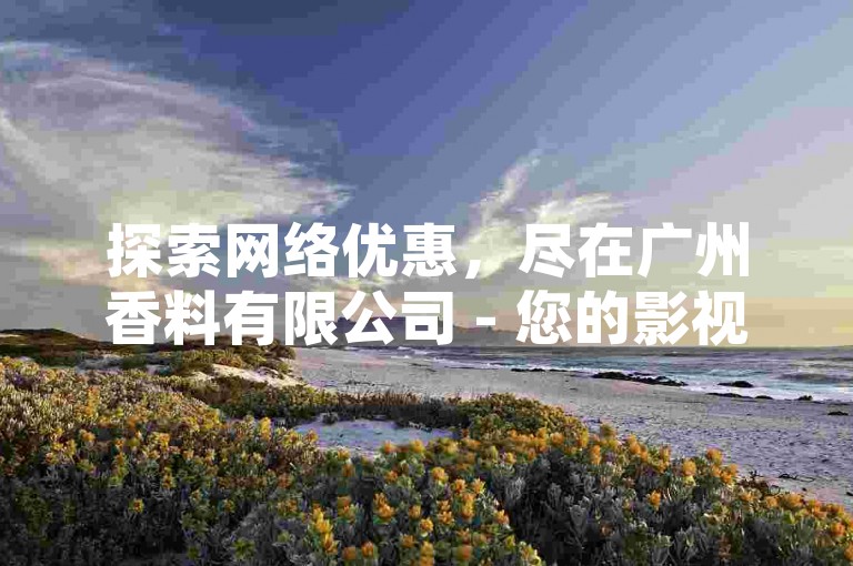 探索网络优惠，尽在广州香料有限公司 - 您的影视会员批发首选，24小时自助下单，科技助力微利时代！